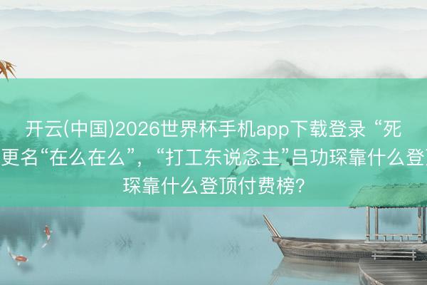 开云(中国)2026世界杯手机app下载登录 “死了么”App更名“在么在么”，“打工东说念主”吕功琛靠什么登顶付费榜？