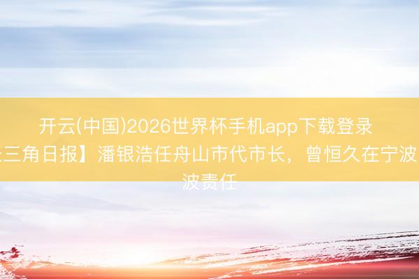 开云(中国)2026世界杯手机app下载登录 【长三角日报】潘银浩任舟山市代市长，曾恒久在宁波责任