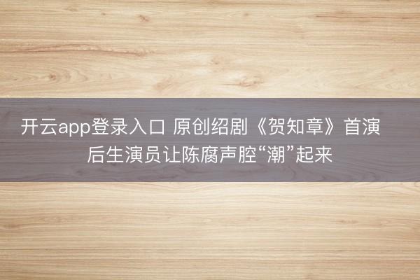 开云app登录入口 原创绍剧《贺知章》首演 后生演员让陈腐声腔“潮”起来
