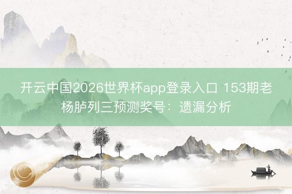 开云中国2026世界杯app登录入口 153期老杨胪列三预测奖号：遗漏分析