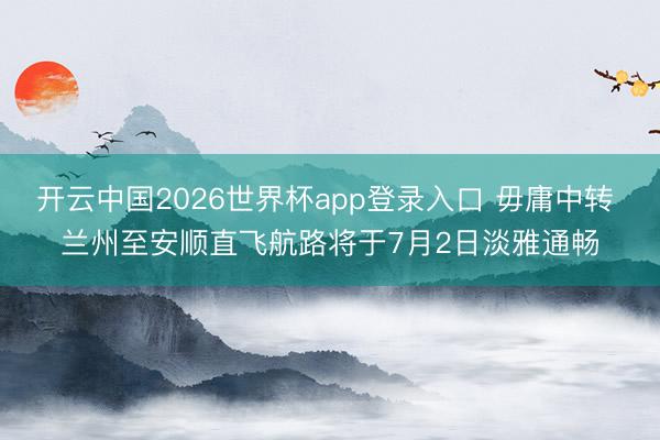 开云中国2026世界杯app登录入口 毋庸中转 兰州至安顺直飞航路将于7月2日淡雅通畅