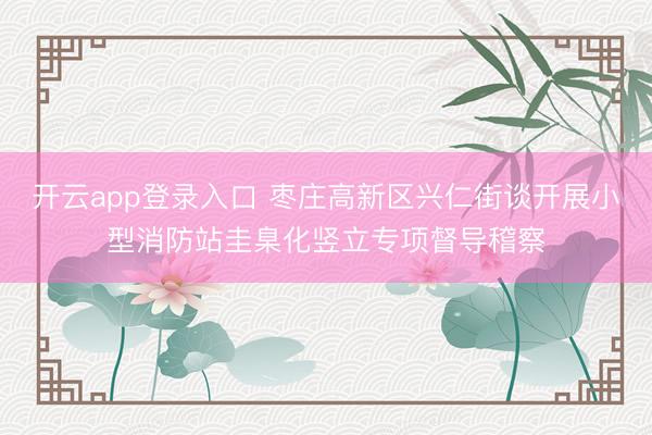 开云app登录入口 枣庄高新区兴仁街谈开展小型消防站圭臬化竖立专项督导稽察