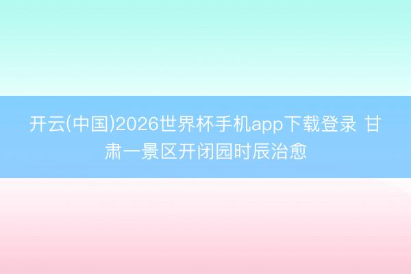开云(中国)2026世界杯手机app下载登录 甘肃一景区开闭园时辰治愈