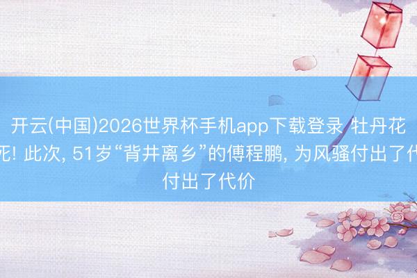开云(中国)2026世界杯手机app下载登录 牡丹花下死! 此次， 51岁“背井离乡”的傅程鹏， 为风骚付出了代价