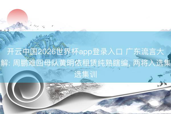 开云中国2026世界杯app登录入口 广东流言大拆解: 周鹏难回母队黄明依租赁纯熟瞎编， 两将入选集训