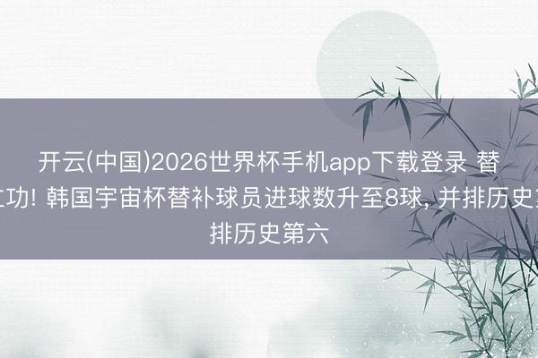 开云(中国)2026世界杯手机app下载登录 替补立功! 韩国宇宙杯替补球员进球数升至8球， 并排历史第六