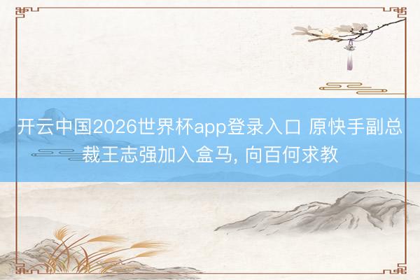 开云中国2026世界杯app登录入口 原快手副总裁王志强加入盒马， 向百何求教