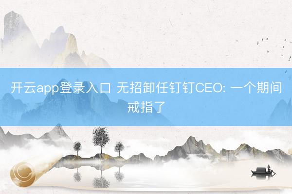 开云app登录入口 无招卸任钉钉CEO: 一个期间戒指了