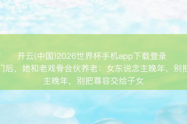 开云(中国)2026世界杯手机app下载登录 被犬子赶落发门后,她和老戏骨合伙养老:女东说念主晚年,别把尊容交给子女