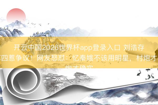开云中国2026世界杯app登录入口 刘浩存排第四惹争议！网友怒怼：忆秦娥不该用明星，村炮才确实