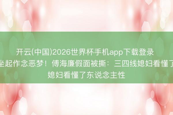 开云(中国)2026世界杯手机app下载登录 阁老深夜惊坐起作念恶梦！傅海廉假面被撕：三四线媳妇看懂了东说念主性