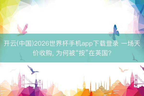 开云(中国)2026世界杯手机app下载登录 一场天价收购, 为何被“按”在英国?