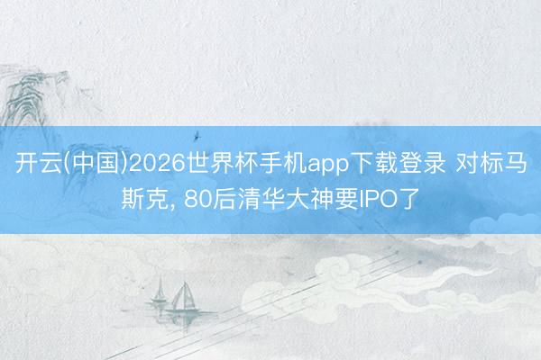 开云(中国)2026世界杯手机app下载登录 对标马斯克， 80后清华大神要IPO了