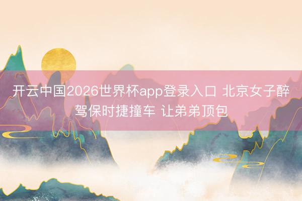 开云中国2026世界杯app登录入口 北京女子醉驾保时捷撞车 让弟弟顶包