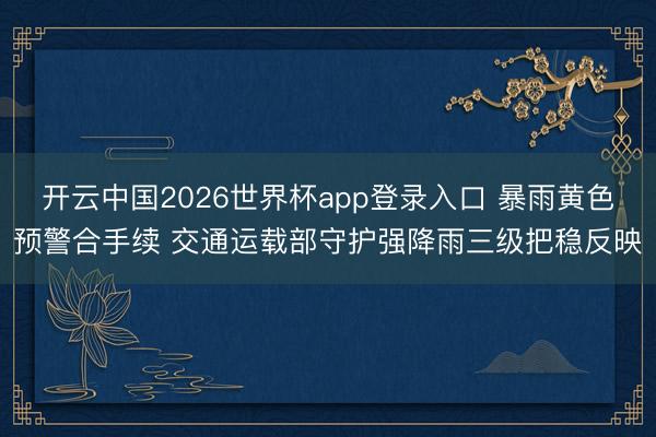 开云中国2026世界杯app登录入口 暴雨黄色预警合手续 交通运载部守护强降雨三级把稳反映