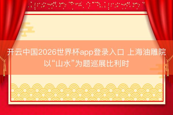 开云中国2026世界杯app登录入口 上海油雕院以“山水”为题巡展比利时