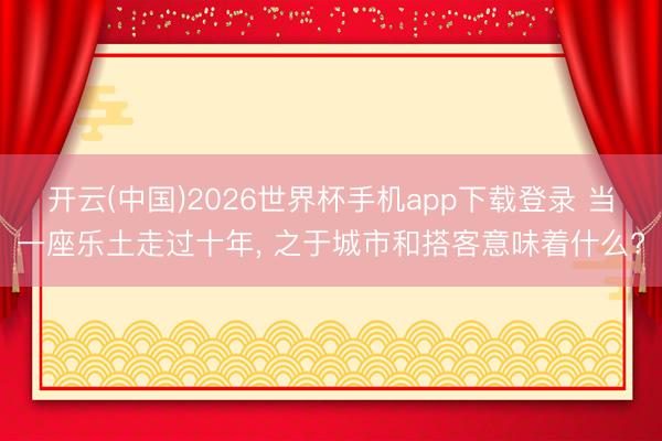 开云(中国)2026世界杯手机app下载登录 当一座乐土走过十年， 之于城市和搭客意味着什么?