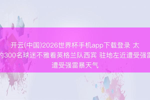 开云(中国)2026世界杯手机app下载登录 太阳报：约300名球迷不雅看英格兰队西宾 驻地左近遭受强雷暴天气