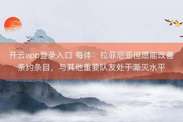 开云app登录入口 每体：拉菲尼亚但愿能改善条约条目，与其他重要队友处于澌灭水平