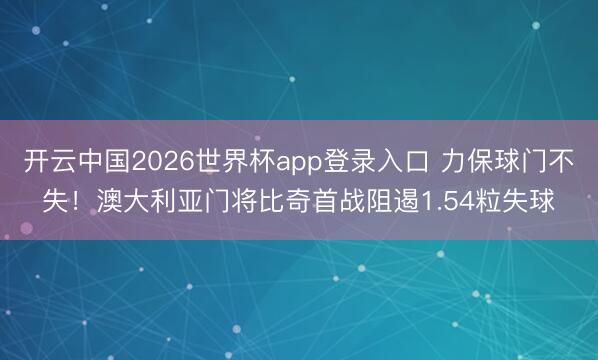 开云中国2026世界杯app登录入口 力保球门不失！澳大利亚门将比奇首战阻遏1.54粒失球