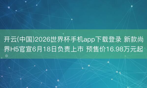开云(中国)2026世界杯手机app下载登录 新款尚界H5官宣6月18日负责上市 预售价16.98万元起