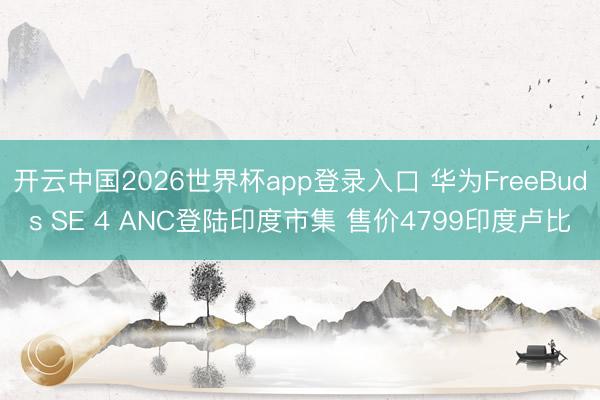 开云中国2026世界杯app登录入口 华为FreeBuds SE 4 ANC登陆印度市集 售价4799印度卢比