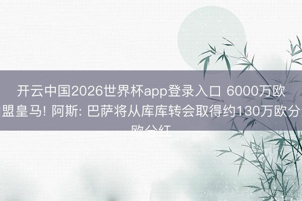 开云中国2026世界杯app登录入口 6000万欧加盟皇马! 阿斯: 巴萨将从库库转会取得约130万欧分红