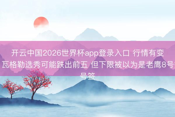 开云中国2026世界杯app登录入口 行情有变！瓦格勒选秀可能跌出前五 但下限被以为是老鹰8号签