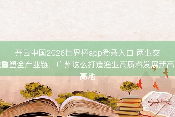 开云中国2026世界杯app登录入口 两业交融重塑全产业链，广州这么打造渔业高质料发展新高地