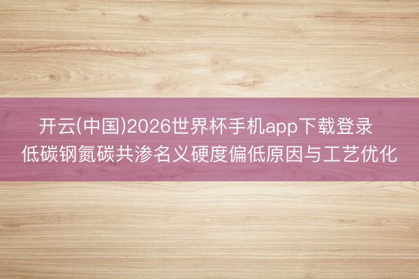 开云(中国)2026世界杯手机app下载登录 低碳钢氮碳共渗名义硬度偏低原因与工艺优化
