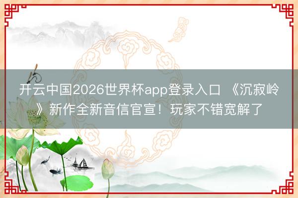 开云中国2026世界杯app登录入口 《沉寂岭》新作全新音信官宣！玩家不错宽解了