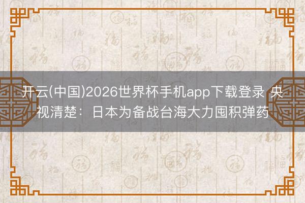 开云(中国)2026世界杯手机app下载登录 央视清楚：日本为备战台海大力囤积弹药